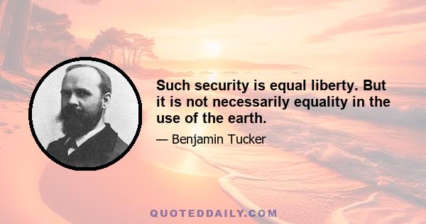 Such security is equal liberty. But it is not necessarily equality in the use of the earth.