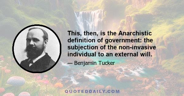 This, then, is the Anarchistic definition of government: the subjection of the non-invasive individual to an external will.