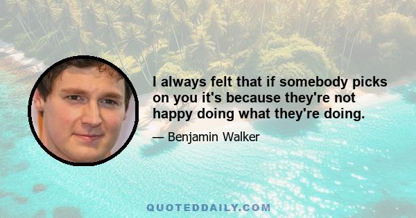 I always felt that if somebody picks on you it's because they're not happy doing what they're doing.