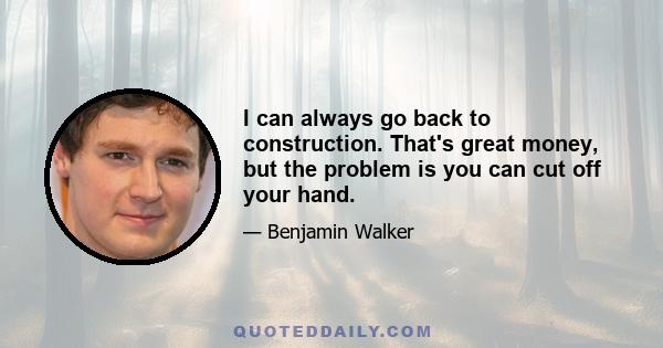 I can always go back to construction. That's great money, but the problem is you can cut off your hand.