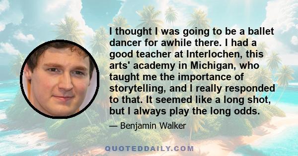 I thought I was going to be a ballet dancer for awhile there. I had a good teacher at Interlochen, this arts' academy in Michigan, who taught me the importance of storytelling, and I really responded to that. It seemed