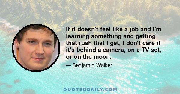 If it doesn't feel like a job and I'm learning something and getting that rush that I get, I don't care if it's behind a camera, on a TV set, or on the moon.