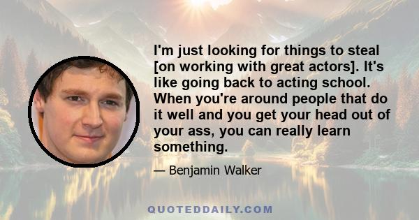 I'm just looking for things to steal [on working with great actors]. It's like going back to acting school. When you're around people that do it well and you get your head out of your ass, you can really learn something.