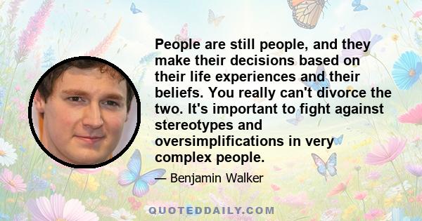 People are still people, and they make their decisions based on their life experiences and their beliefs. You really can't divorce the two. It's important to fight against stereotypes and oversimplifications in very