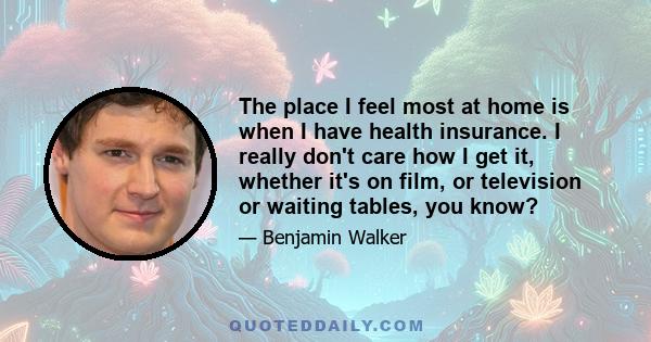 The place I feel most at home is when I have health insurance. I really don't care how I get it, whether it's on film, or television or waiting tables, you know?