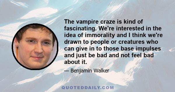 The vampire craze is kind of fascinating. We're interested in the idea of immorality and I think we're drawn to people or creatures who can give in to those base impulses and just be bad and not feel bad about it.