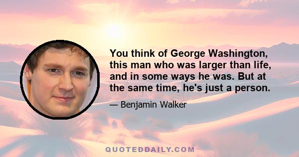 You think of George Washington, this man who was larger than life, and in some ways he was. But at the same time, he's just a person.