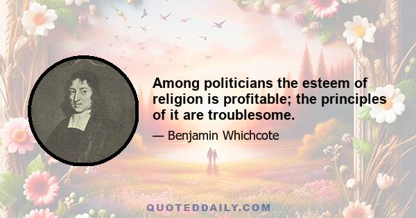 Among politicians the esteem of religion is profitable; the principles of it are troublesome.