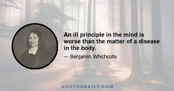 An ill principle in the mind is worse than the matter of a disease in the body.