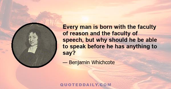 Every man is born with the faculty of reason and the faculty of speech, but why should he be able to speak before he has anything to say?