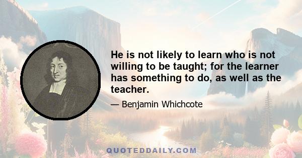 He is not likely to learn who is not willing to be taught; for the learner has something to do, as well as the teacher.