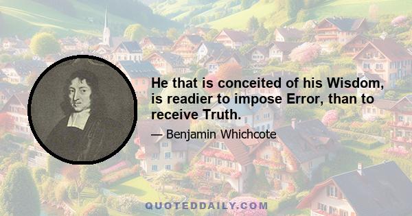 He that is conceited of his Wisdom, is readier to impose Error, than to receive Truth.