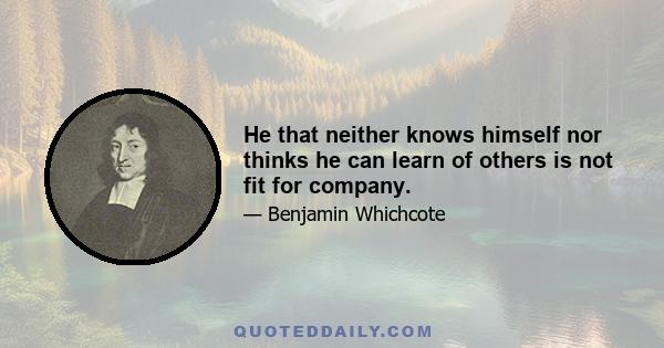 He that neither knows himself nor thinks he can learn of others is not fit for company.