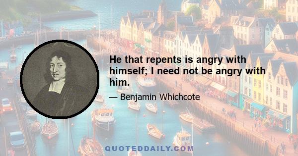 He that repents is angry with himself; I need not be angry with him.