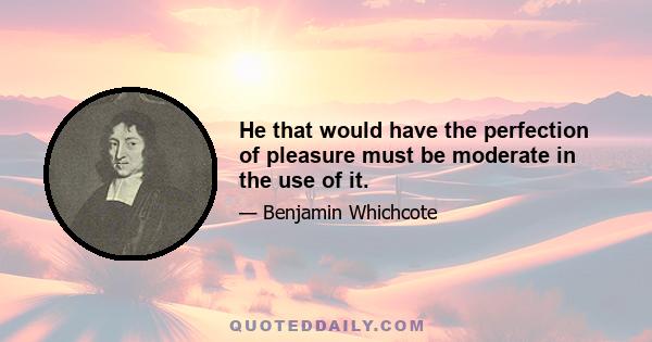 He that would have the perfection of pleasure must be moderate in the use of it.