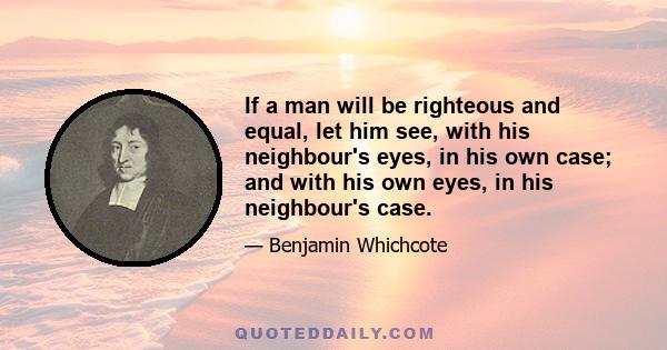 If a man will be righteous and equal, let him see, with his neighbour's eyes, in his own case; and with his own eyes, in his neighbour's case.