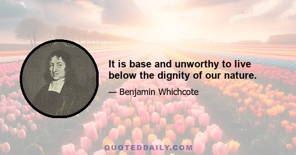 It is base and unworthy to live below the dignity of our nature.