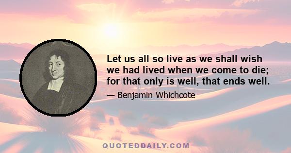 Let us all so live as we shall wish we had lived when we come to die; for that only is well, that ends well.