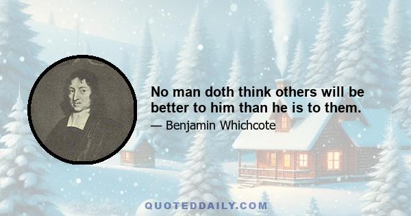 No man doth think others will be better to him than he is to them.