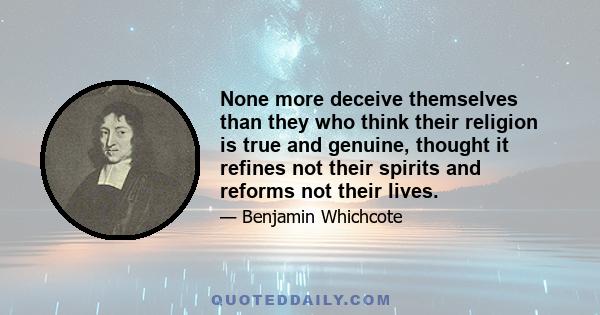 None more deceive themselves than they who think their religion is true and genuine, thought it refines not their spirits and reforms not their lives.