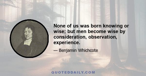 None of us was born knowing or wise; but men become wise by consideration, observation, experience.