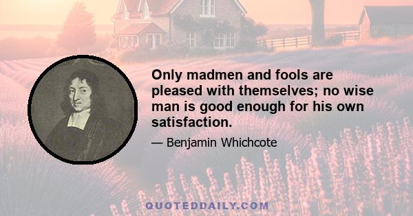 Only madmen and fools are pleased with themselves; no wise man is good enough for his own satisfaction.