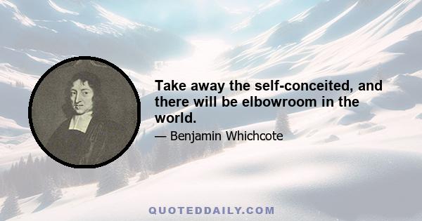 Take away the self-conceited, and there will be elbowroom in the world.