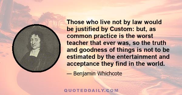 Those who live not by law would be justified by Custom: but, as common practice is the worst teacher that ever was, so the truth and goodness of things is not to be estimated by the entertainment and acceptance they