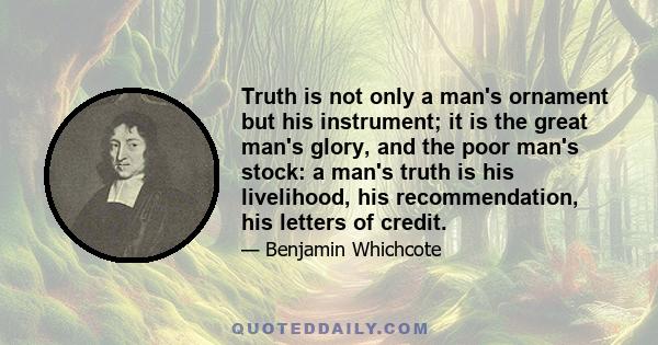 Truth is not only a man's ornament but his instrument; it is the great man's glory, and the poor man's stock: a man's truth is his livelihood, his recommendation, his letters of credit.