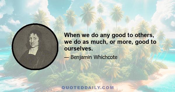 When we do any good to others, we do as much, or more, good to ourselves.