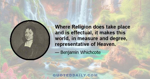 Where Religion does take place and is effectual, it makes this world, in measure and degree, representative of Heaven.