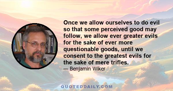 Once we allow ourselves to do evil so that some perceived good may follow, we allow ever greater evils for the sake of ever more questionable goods, until we consent to the greatest evils for the sake of mere trifles.