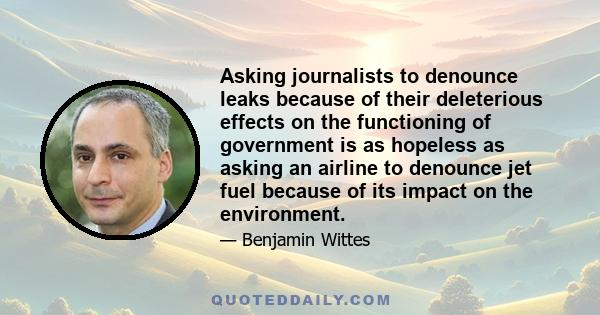 Asking journalists to denounce leaks because of their deleterious effects on the functioning of government is as hopeless as asking an airline to denounce jet fuel because of its impact on the environment.