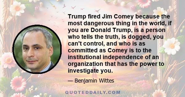 Trump fired Jim Comey because the most dangerous thing in the world, if you are Donald Trump, is a person who tells the truth, is dogged, you can't control, and who is as committed as Comey is to the institutional