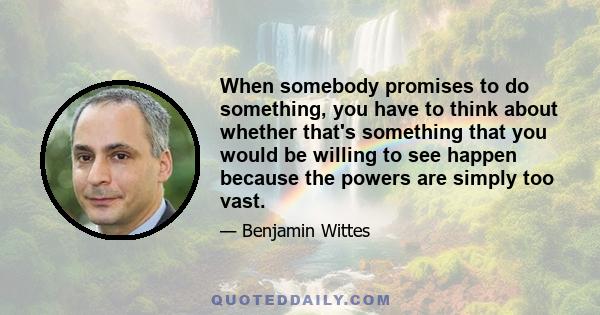 When somebody promises to do something, you have to think about whether that's something that you would be willing to see happen because the powers are simply too vast.