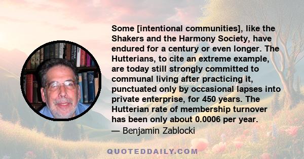 Some [intentional communities], like the Shakers and the Harmony Society, have endured for a century or even longer. The Hutterians, to cite an extreme example, are today still strongly committed to communal living