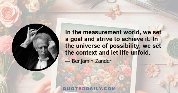 In the measurement world, we set a goal and strive to achieve it. In the universe of possibility, we set the context and let life unfold.