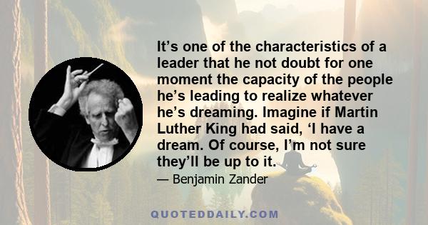 It’s one of the characteristics of a leader that he not doubt for one moment the capacity of the people he’s leading to realize whatever he’s dreaming. Imagine if Martin Luther King had said, ‘I have a dream. Of course, 