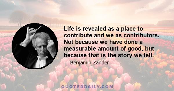 Life is revealed as a place to contribute and we as contributors. Not because we have done a measurable amount of good, but because that is the story we tell.