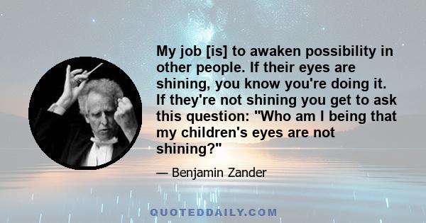 My job [is] to awaken possibility in other people. If their eyes are shining, you know you're doing it. If they're not shining you get to ask this question: Who am I being that my children's eyes are not shining?