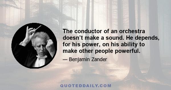 The conductor of an orchestra doesn’t make a sound. He depends, for his power, on his ability to make other people powerful.