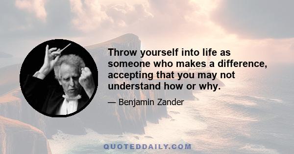 Throw yourself into life as someone who makes a difference, accepting that you may not understand how or why.