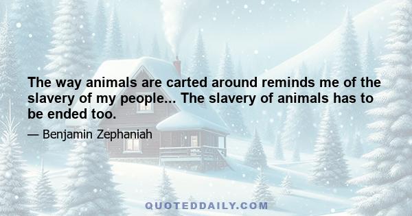 The way animals are carted around reminds me of the slavery of my people... The slavery of animals has to be ended too.