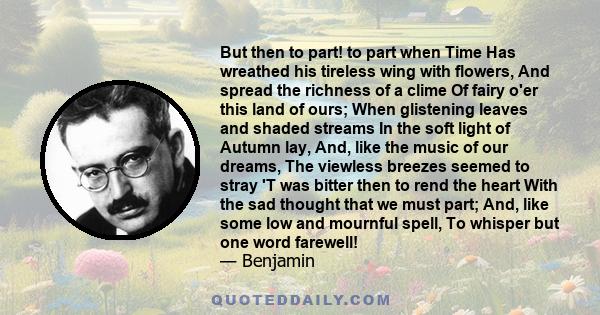 But then to part! to part when Time Has wreathed his tireless wing with flowers, And spread the richness of a clime Of fairy o'er this land of ours; When glistening leaves and shaded streams In the soft light of Autumn