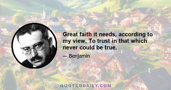 Great faith it needs, according to my view, To trust in that which never could be true.