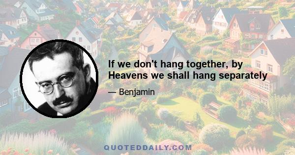 If we don't hang together, by Heavens we shall hang separately