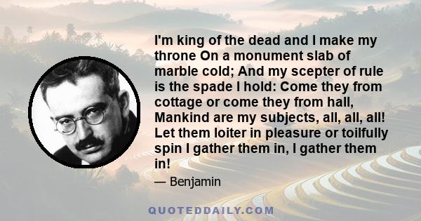 I'm king of the dead and I make my throne On a monument slab of marble cold; And my scepter of rule is the spade I hold: Come they from cottage or come they from hall, Mankind are my subjects, all, all, all! Let them