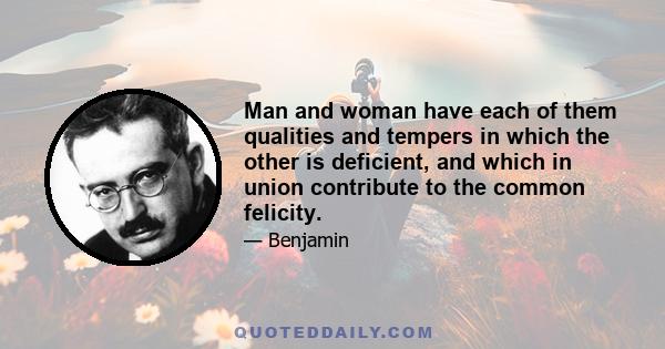 Man and woman have each of them qualities and tempers in which the other is deficient, and which in union contribute to the common felicity.