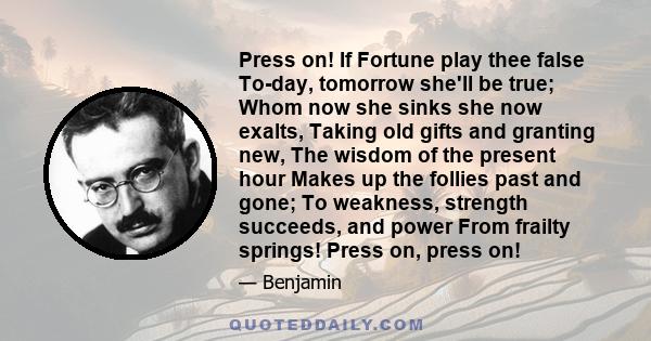 Press on! If Fortune play thee false To-day, tomorrow she'll be true; Whom now she sinks she now exalts, Taking old gifts and granting new, The wisdom of the present hour Makes up the follies past and gone; To weakness, 