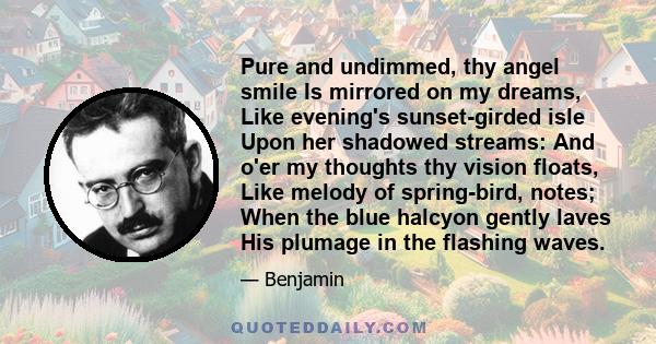 Pure and undimmed, thy angel smile Is mirrored on my dreams, Like evening's sunset-girded isle Upon her shadowed streams: And o'er my thoughts thy vision floats, Like melody of spring-bird, notes; When the blue halcyon